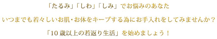 「たるみ」「しわ」「しみ」でお悩みのあなたいつまでも若々しいお肌・お体をキープする為にお手入れをしてみませんか？「10歳以上の若返り生活」を始めましょう！